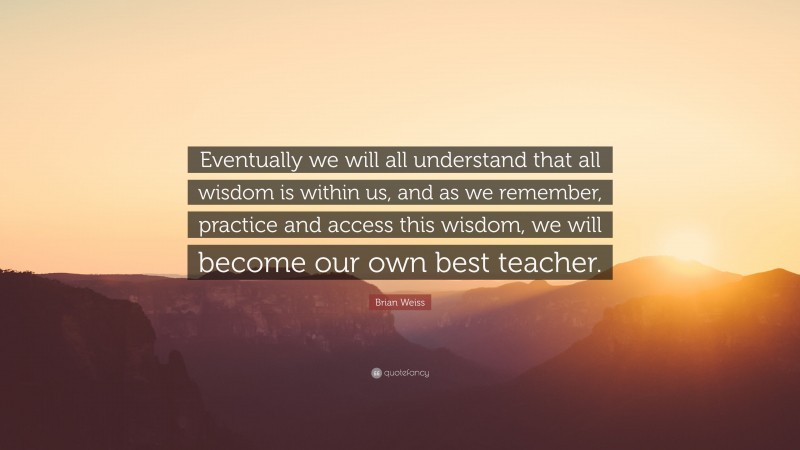 Brian Weiss Quote: “Eventually we will all understand that all wisdom is within us, and as we remember, practice and access this wisdom, we will become our own best teacher.”