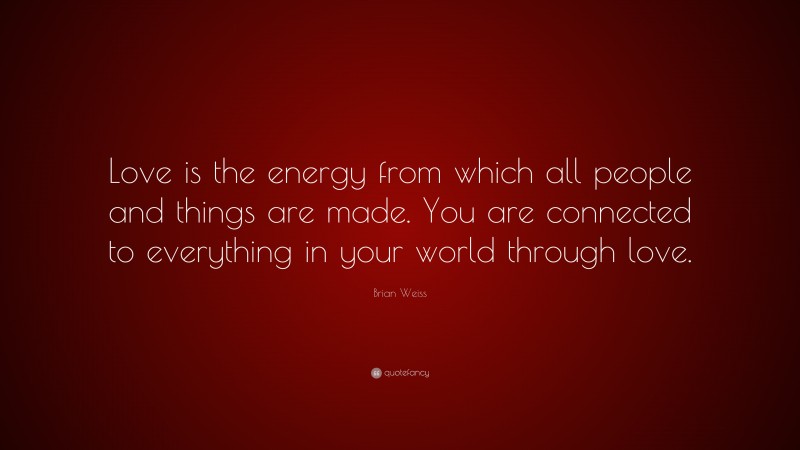 Brian Weiss Quote: “Love is the energy from which all people and things are made. You are connected to everything in your world through love.”