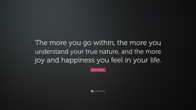 Brian Weiss Quote: “The more you go within, the more you understand your true nature, and the more joy and happiness you feel in your life.”
