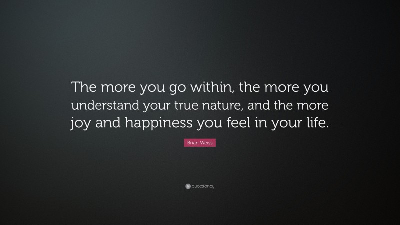 Brian Weiss Quote: “The more you go within, the more you understand your true nature, and the more joy and happiness you feel in your life.”