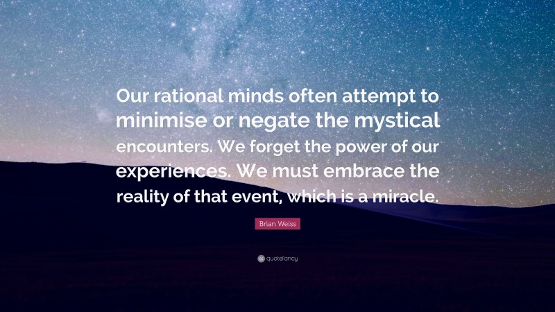 Brian Weiss Quote: “Our rational minds often attempt to minimise or negate the mystical encounters. We forget the power of our experiences. We must embrace the reality of that event, which is a miracle.”