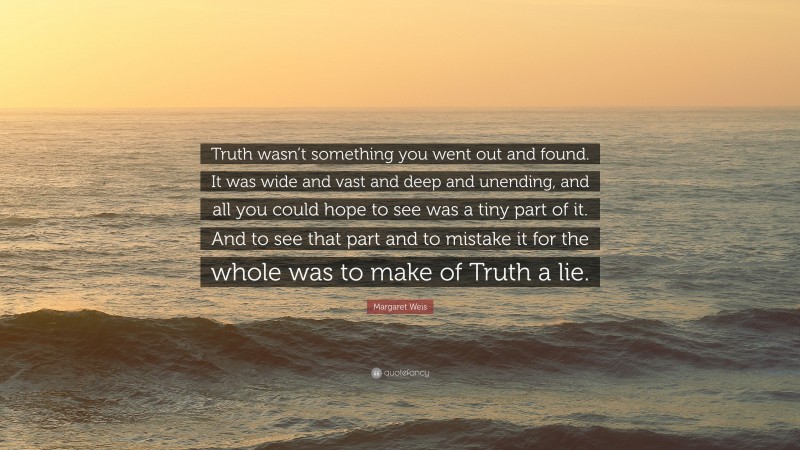 Margaret Weis Quote: “Truth wasn’t something you went out and found. It was wide and vast and deep and unending, and all you could hope to see was a tiny part of it. And to see that part and to mistake it for the whole was to make of Truth a lie.”