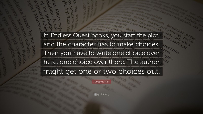 Margaret Weis Quote: “In Endless Quest books, you start the plot, and the character has to make choices. Then you have to write one choice over here, one choice over there. The author might get one or two choices out.”