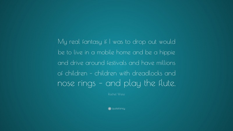 Rachel Weisz Quote: “My real fantasy if I was to drop out would be to live in a mobile home and be a hippie and drive around festivals and have millions of children – children with dreadlocks and nose rings – and play the flute.”