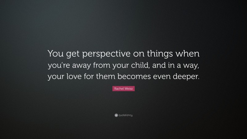 Rachel Weisz Quote: “You get perspective on things when you’re away from your child, and in a way, your love for them becomes even deeper.”