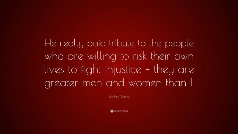 Rachel Weisz Quote: “He really paid tribute to the people who are willing to risk their own lives to fight injustice – they are greater men and women than I.”