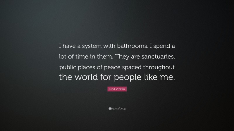 Ned Vizzini Quote: “I have a system with bathrooms. I spend a lot of time in them. They are sanctuaries, public places of peace spaced throughout the world for people like me.”