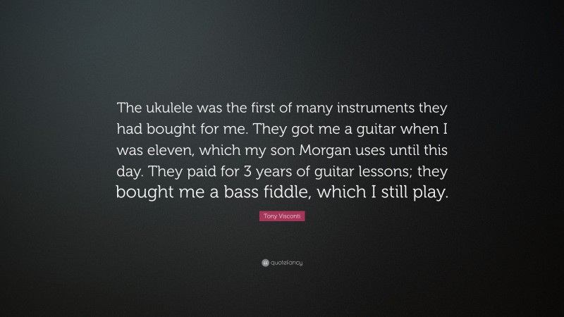 Tony Visconti Quote: “The ukulele was the first of many instruments they had bought for me. They got me a guitar when I was eleven, which my son Morgan uses until this day. They paid for 3 years of guitar lessons; they bought me a bass fiddle, which I still play.”