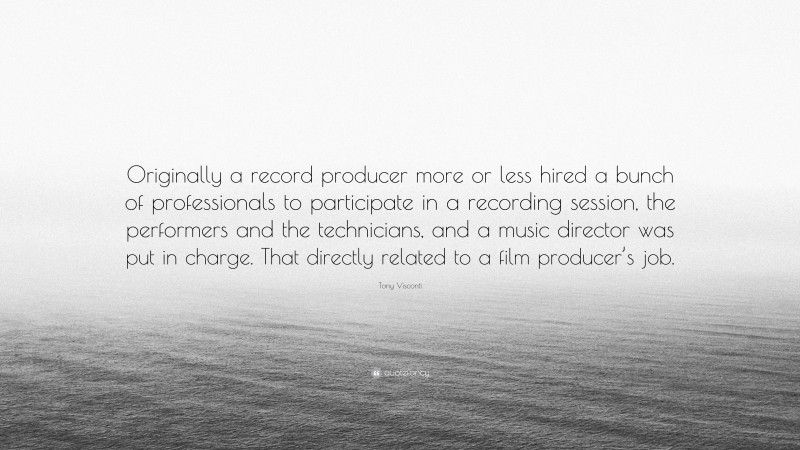 Tony Visconti Quote: “Originally a record producer more or less hired a bunch of professionals to participate in a recording session, the performers and the technicians, and a music director was put in charge. That directly related to a film producer’s job.”
