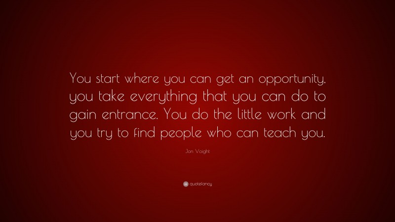 Jon Voight Quote: “You start where you can get an opportunity, you take everything that you can do to gain entrance. You do the little work and you try to find people who can teach you.”