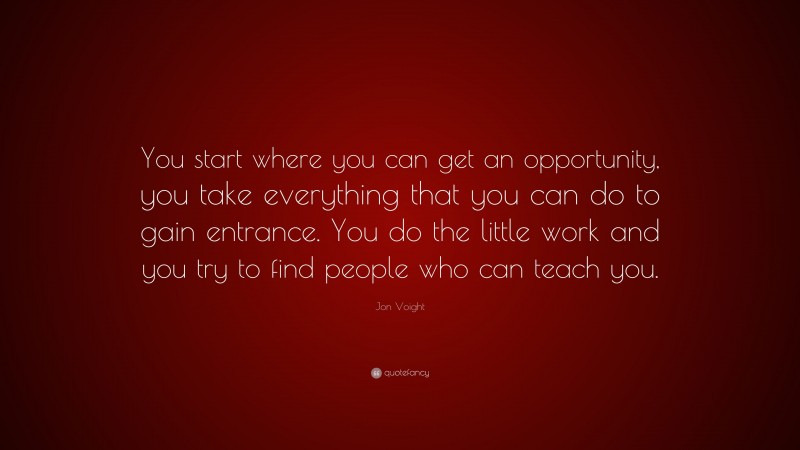 Jon Voight Quote: “You start where you can get an opportunity, you take everything that you can do to gain entrance. You do the little work and you try to find people who can teach you.”