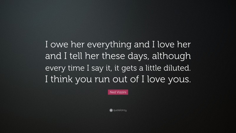 Ned Vizzini Quote: “I owe her everything and I love her and I tell her these days, although every time I say it, it gets a little diluted. I think you run out of I love yous.”