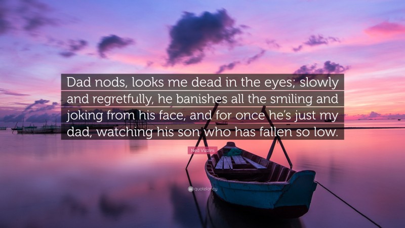 Ned Vizzini Quote: “Dad nods, looks me dead in the eyes; slowly and regretfully, he banishes all the smiling and joking from his face, and for once he’s just my dad, watching his son who has fallen so low.”