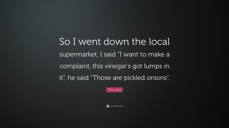 Tim Vine Quote: “So I went down the local supermarket, I said “I want to make a complaint, this vinegar’s got lumps in it”, he said “Those are pickled onions”.”