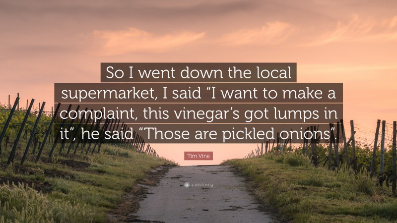 Tim Vine Quote: “So I went down the local supermarket, I said “I want to make a complaint, this vinegar’s got lumps in it”, he said “Those are pickled onions”.”