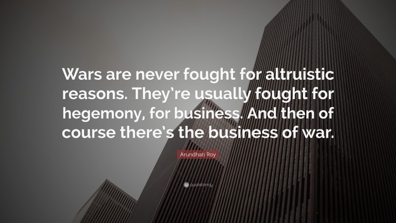 Arundhati Roy Quote: “Wars are never fought for altruistic reasons. They’re usually fought for hegemony, for business. And then of course there’s the business of war.”