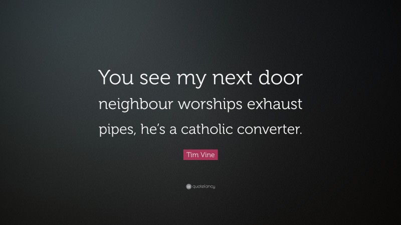 Tim Vine Quote: “You see my next door neighbour worships exhaust pipes, he’s a catholic converter.”