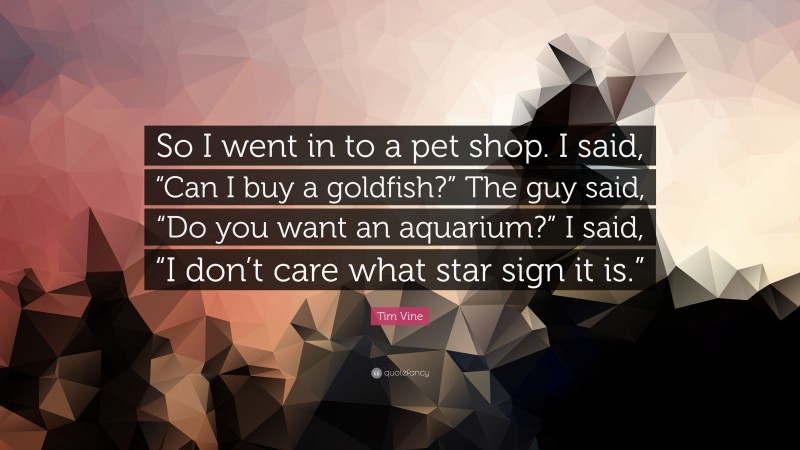 Tim Vine Quote: “So I went in to a pet shop. I said, “Can I buy a goldfish?” The guy said, “Do you want an aquarium?” I said, “I don’t care what star sign it is.””