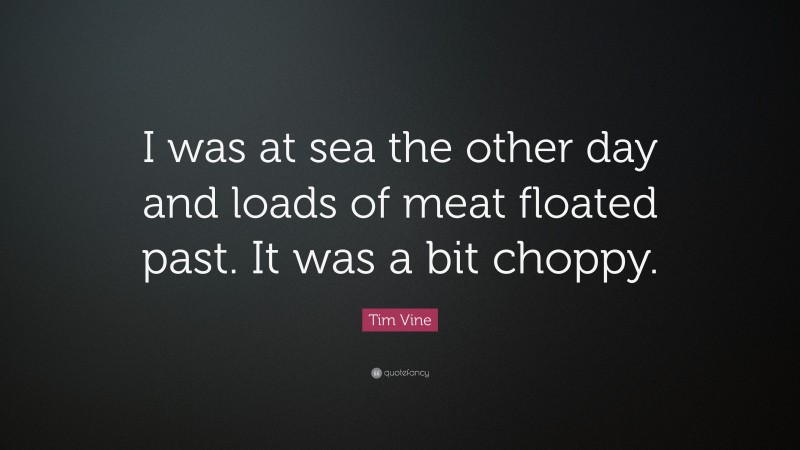 Tim Vine Quote: “I was at sea the other day and loads of meat floated past. It was a bit choppy.”