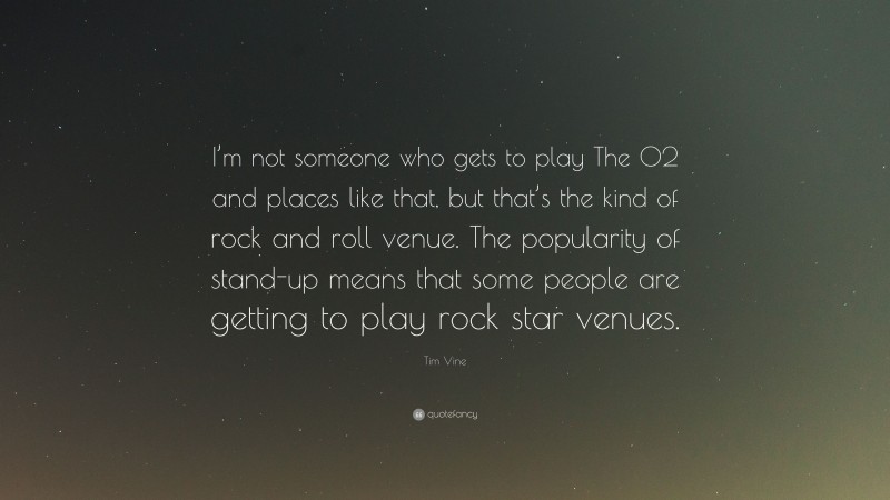 Tim Vine Quote: “I’m not someone who gets to play The O2 and places like that, but that’s the kind of rock and roll venue. The popularity of stand-up means that some people are getting to play rock star venues.”