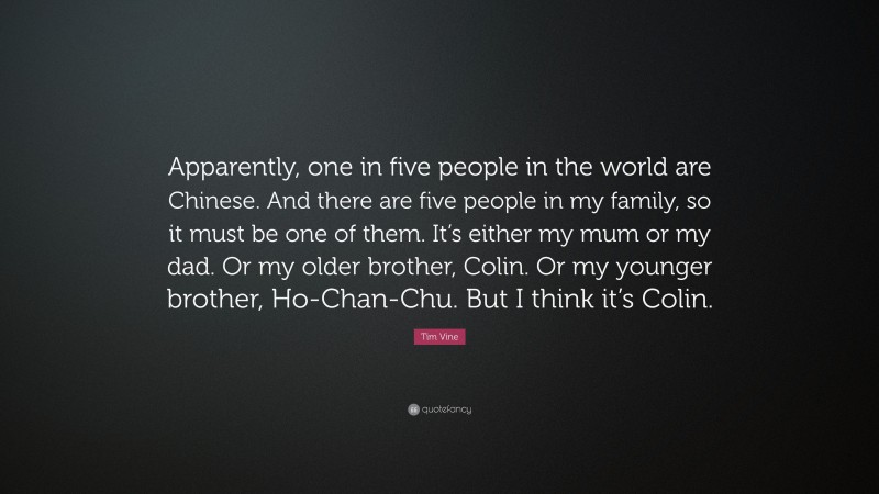 Tim Vine Quote: “Apparently, one in five people in the world are Chinese. And there are five people in my family, so it must be one of them. It’s either my mum or my dad. Or my older brother, Colin. Or my younger brother, Ho-Chan-Chu. But I think it’s Colin.”