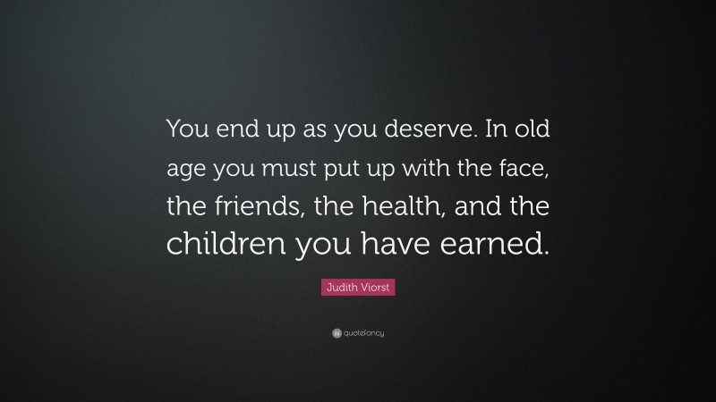 Judith Viorst Quote: “You end up as you deserve. In old age you must put up with the face, the friends, the health, and the children you have earned.”