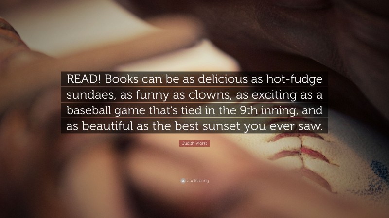 Judith Viorst Quote: “READ! Books can be as delicious as hot-fudge sundaes, as funny as clowns, as exciting as a baseball game that’s tied in the 9th inning, and as beautiful as the best sunset you ever saw.”