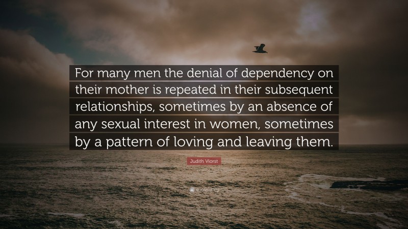 Judith Viorst Quote: “For many men the denial of dependency on their mother is repeated in their subsequent relationships, sometimes by an absence of any sexual interest in women, sometimes by a pattern of loving and leaving them.”