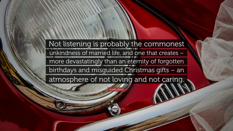 Judith Viorst Quote: “Not listening is probably the commonest unkindness of married life, and one that creates – more devastatingly than an eternity of forgotten birthdays and misguided Christmas gifts – an atmosphere of not loving and not caring.”
