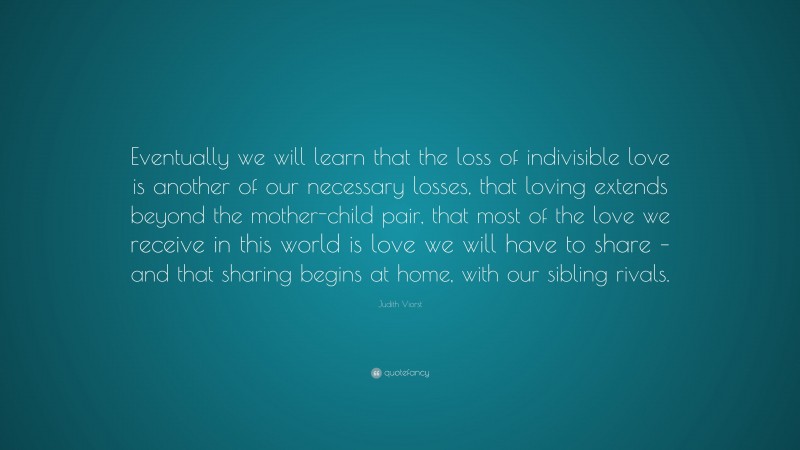 Judith Viorst Quote: “Eventually we will learn that the loss of indivisible love is another of our necessary losses, that loving extends beyond the mother-child pair, that most of the love we receive in this world is love we will have to share – and that sharing begins at home, with our sibling rivals.”