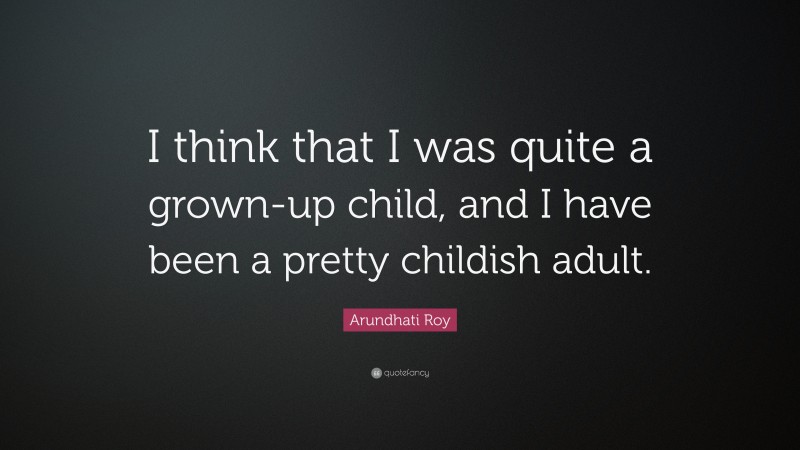 Arundhati Roy Quote: “I think that I was quite a grown-up child, and I have been a pretty childish adult.”