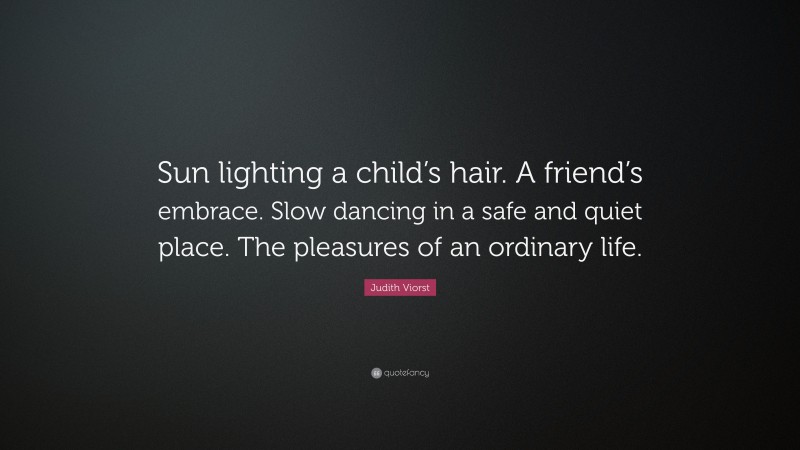 Judith Viorst Quote: “Sun lighting a child’s hair. A friend’s embrace. Slow dancing in a safe and quiet place. The pleasures of an ordinary life.”