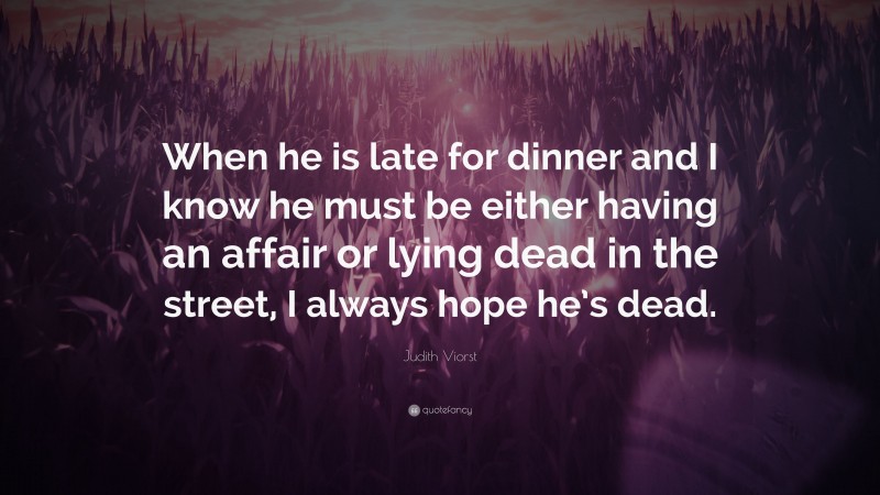 Judith Viorst Quote: “When he is late for dinner and I know he must be either having an affair or lying dead in the street, I always hope he’s dead.”