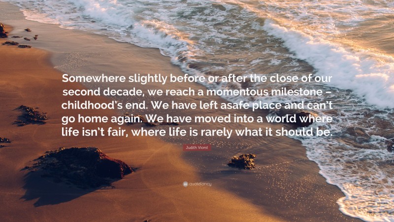 Judith Viorst Quote: “Somewhere slightly before or after the close of our second decade, we reach a momentous milestone – childhood’s end. We have left asafe place and can’t go home again. We have moved into a world where life isn’t fair, where life is rarely what it should be.”