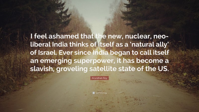 Arundhati Roy Quote: “I feel ashamed that the new, nuclear, neo-liberal India thinks of itself as a ‘natural ally’ of Israel. Ever since India began to call itself an emerging superpower, it has become a slavish, groveling satellite state of the US.”