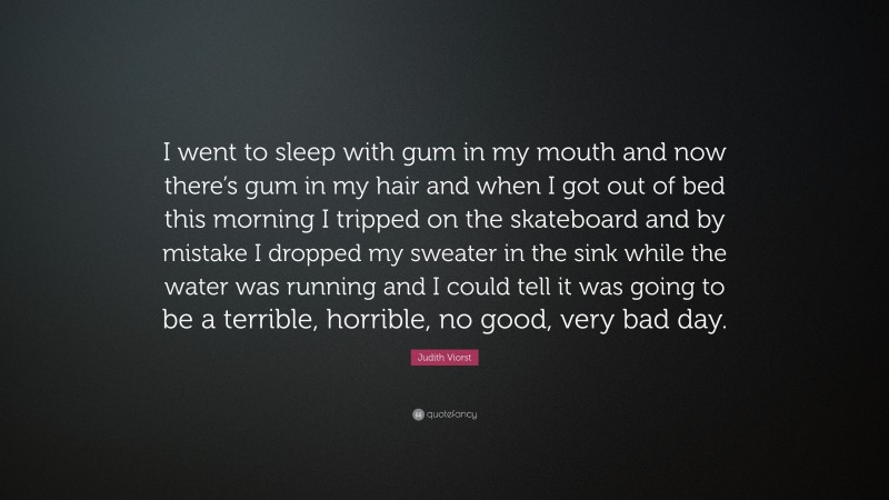 Judith Viorst Quote: “I went to sleep with gum in my mouth and now there’s gum in my hair and when I got out of bed this morning I tripped on the skateboard and by mistake I dropped my sweater in the sink while the water was running and I could tell it was going to be a terrible, horrible, no good, very bad day.”