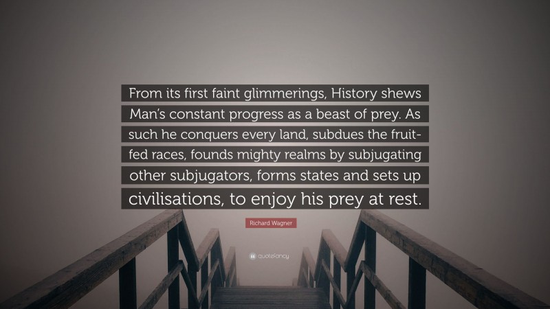 Richard Wagner Quote: “From its first faint glimmerings, History shews Man’s constant progress as a beast of prey. As such he conquers every land, subdues the fruit-fed races, founds mighty realms by subjugating other subjugators, forms states and sets up civilisations, to enjoy his prey at rest.”