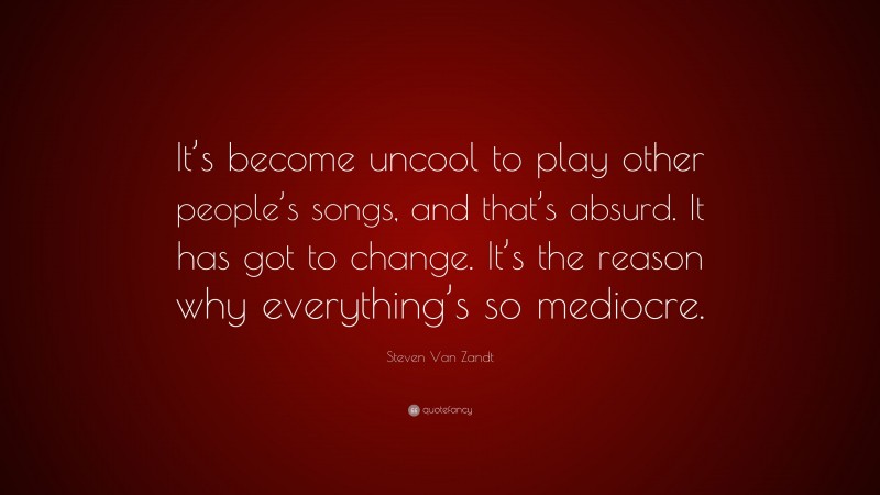 Steven Van Zandt Quote: “It’s become uncool to play other people’s songs, and that’s absurd. It has got to change. It’s the reason why everything’s so mediocre.”