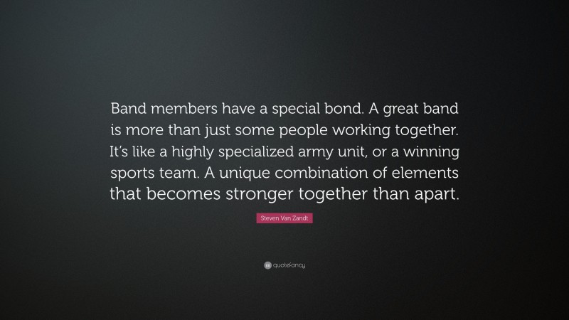 Steven Van Zandt Quote: “Band members have a special bond. A great band is more than just some people working together. It’s like a highly specialized army unit, or a winning sports team. A unique combination of elements that becomes stronger together than apart.”