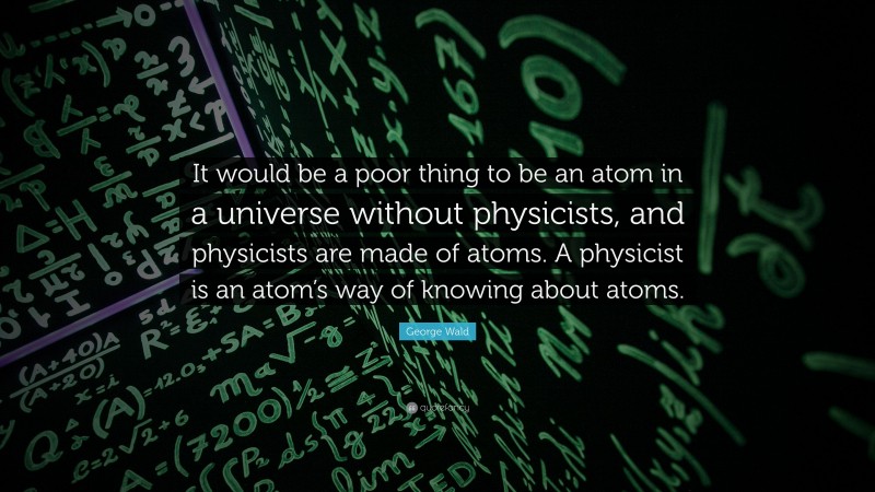 George Wald Quote: “It would be a poor thing to be an atom in a universe without physicists, and physicists are made of atoms. A physicist is an atom’s way of knowing about atoms.”