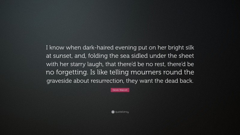 Derek Walcott Quote: “I know when dark-haired evening put on her bright silk at sunset, and, folding the sea sidled under the sheet with her starry laugh, that there’d be no rest, there’d be no forgetting. Is like telling mourners round the graveside about resurrection, they want the dead back.”