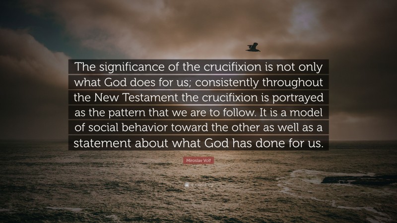 Miroslav Volf Quote: “The significance of the crucifixion is not only what God does for us; consistently throughout the New Testament the crucifixion is portrayed as the pattern that we are to follow. It is a model of social behavior toward the other as well as a statement about what God has done for us.”