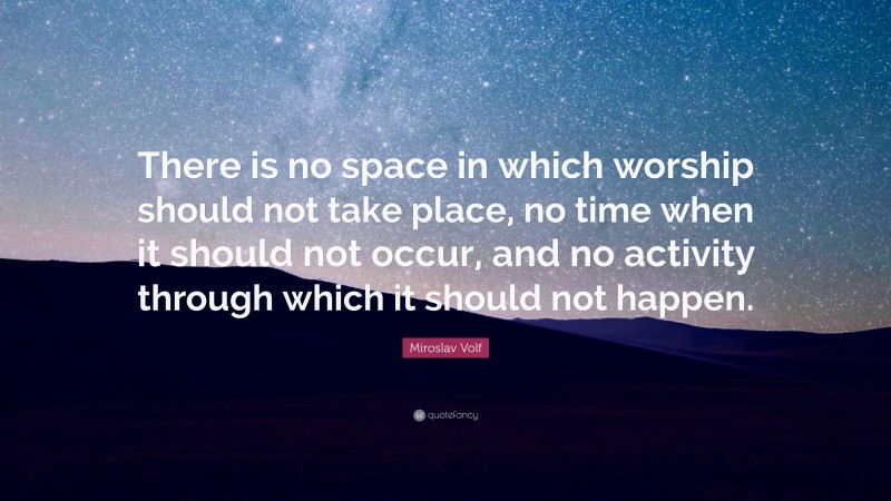 Miroslav Volf Quote: “There is no space in which worship should not take place, no time when it should not occur, and no activity through which it should not happen.”