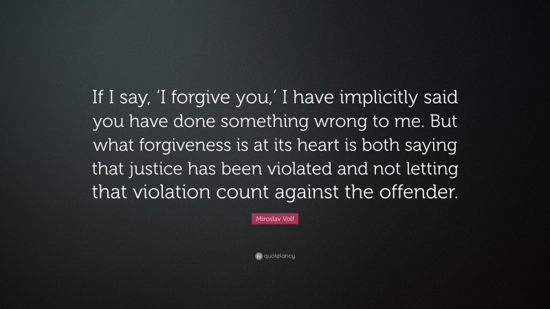 Miroslav Volf Quote: “If I say, ‘I forgive you,’ I have implicitly said you have done something wrong to me. But what forgiveness is at its heart is both saying that justice has been violated and not letting that violation count against the offender.”