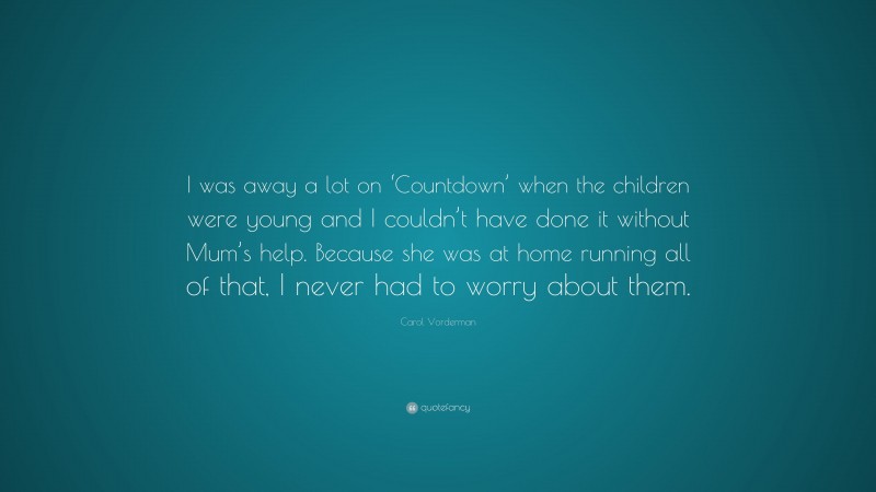 Carol Vorderman Quote: “I was away a lot on ‘Countdown’ when the children were young and I couldn’t have done it without Mum’s help. Because she was at home running all of that, I never had to worry about them.”