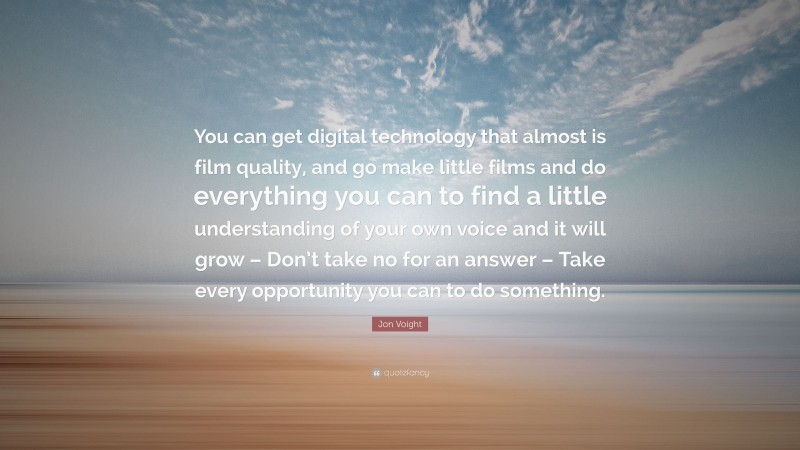 Jon Voight Quote: “You can get digital technology that almost is film quality, and go make little films and do everything you can to find a little understanding of your own voice and it will grow – Don’t take no for an answer – Take every opportunity you can to do something.”