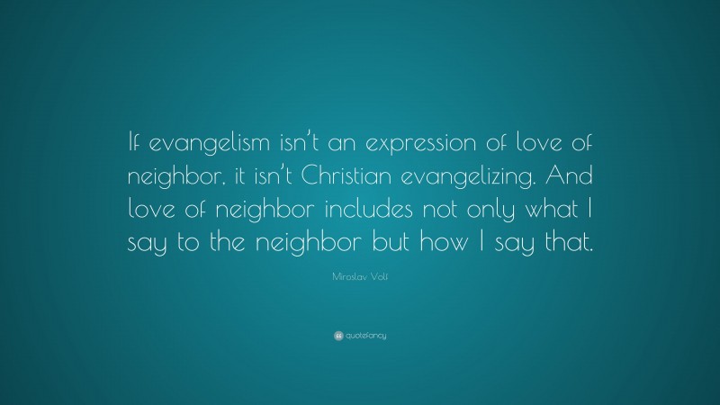 Miroslav Volf Quote: “If evangelism isn’t an expression of love of neighbor, it isn’t Christian evangelizing. And love of neighbor includes not only what I say to the neighbor but how I say that.”