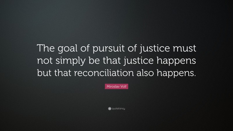 Miroslav Volf Quote: “The goal of pursuit of justice must not simply be that justice happens but that reconciliation also happens.”