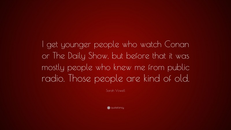 Sarah Vowell Quote: “I get younger people who watch Conan or The Daily Show, but before that it was mostly people who knew me from public radio. Those people are kind of old.”