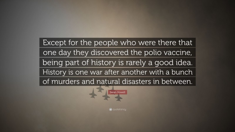 Sarah Vowell Quote: “Except for the people who were there that one day they discovered the polio vaccine, being part of history is rarely a good idea. History is one war after another with a bunch of murders and natural disasters in between.”